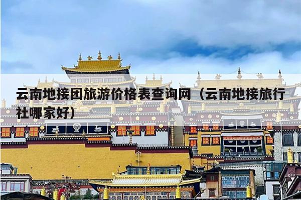 云南地接团旅游价格表查询网（云南地接旅行社哪家好）