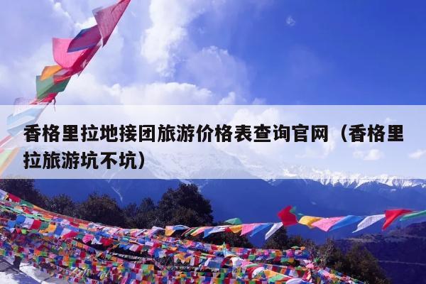 香格里拉地接团旅游价格表查询官网（香格里拉旅游坑不坑）