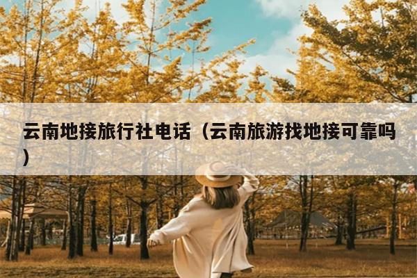 云南地接旅行社电话（云南旅游找地接可靠吗）