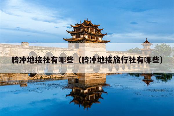 腾冲地接社有哪些（腾冲地接旅行社有哪些）