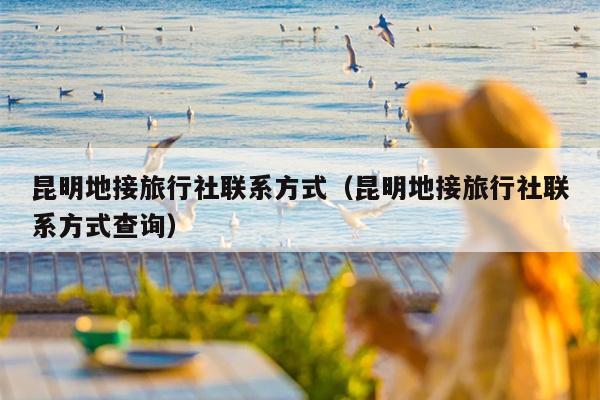 昆明地接旅行社联系方式（昆明地接旅行社联系方式查询）