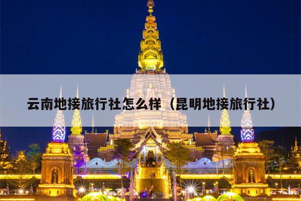 云南地接旅行社怎么样（昆明地接旅行社）