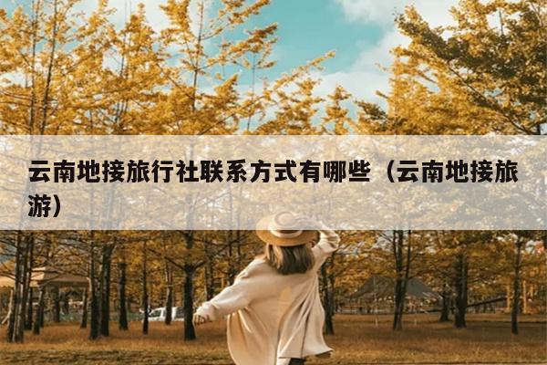 云南地接旅行社联系方式有哪些（云南地接旅游）