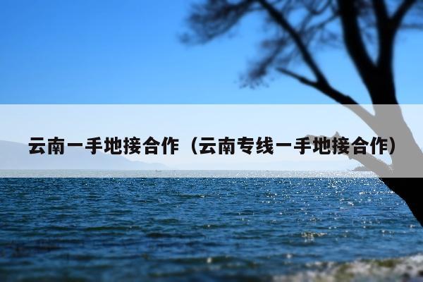 云南一手地接合作（云南专线一手地接合作）