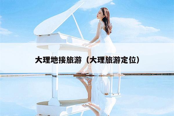 大理地接旅游（大理旅游定位）