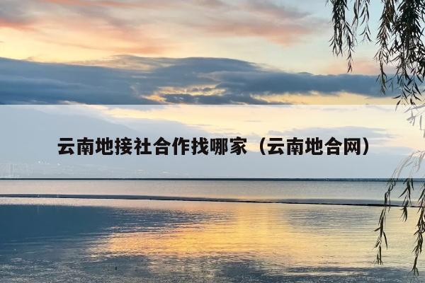 云南地接社合作找哪家（云南地合网）
