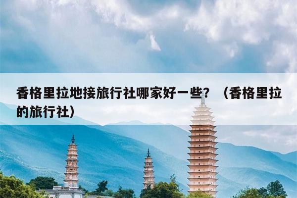 香格里拉地接旅行社哪家好一些？（香格里拉的旅行社）