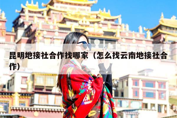 昆明地接社合作找哪家（怎么找云南地接社合作）