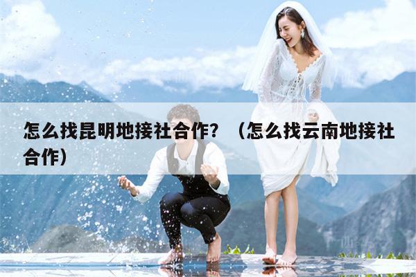 怎么找昆明地接社合作？（怎么找云南地接社合作）