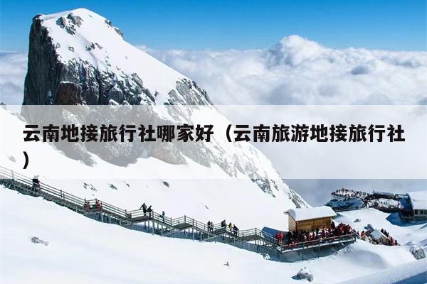 云南地接旅行社哪家好（云南旅游地接旅行社）