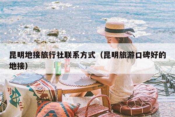 昆明地接旅行社联系方式（昆明旅游口碑好的地接）