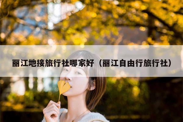 丽江地接旅行社哪家好（丽江自由行旅行社）