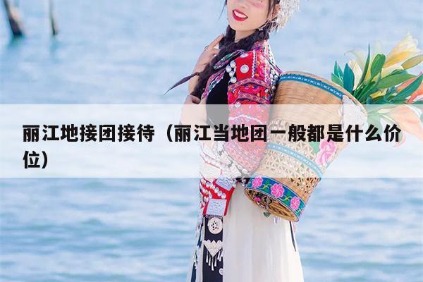 丽江地接团接待（丽江当地团一般都是什么价位）