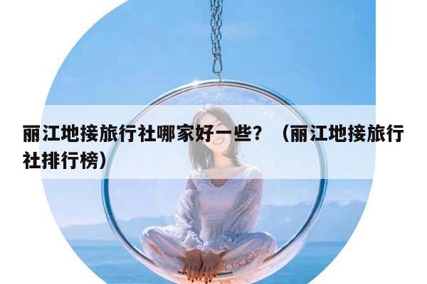 丽江地接旅行社哪家好一些？（丽江地接旅行社排行榜）