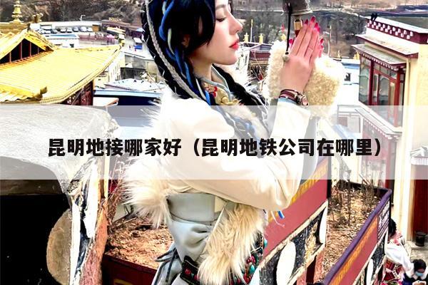 昆明地接哪家好（昆明地铁公司在哪里）