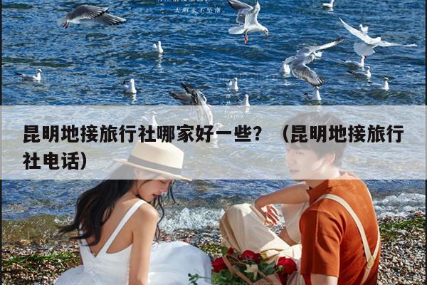 昆明地接旅行社哪家好一些？（昆明地接旅行社电话）