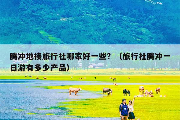 腾冲地接旅行社哪家好一些？（旅行社腾冲一日游有多少产品）