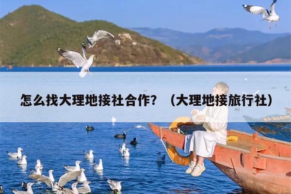 怎么找大理地接社合作？（大理地接旅行社）