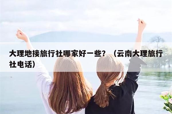 大理地接旅行社哪家好一些？（云南大理旅行社电话）