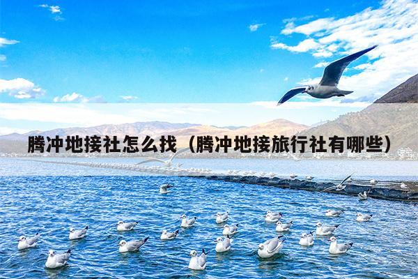腾冲地接社怎么找（腾冲地接旅行社有哪些）