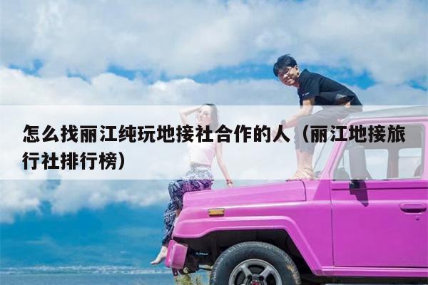 怎么找丽江纯玩地接社合作的人（丽江地接旅行社排行榜）