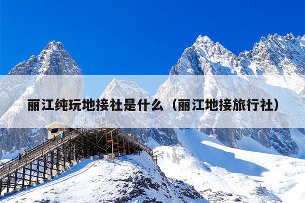 丽江纯玩地接社是什么（丽江地接旅行社）