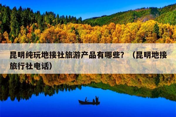 昆明纯玩地接社旅游产品有哪些？（昆明地接旅行社电话）