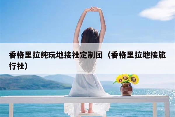 香格里拉纯玩地接社定制团（香格里拉地接旅行社）