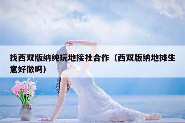找西双版纳纯玩地接社合作（西双版纳地摊生意好做吗）