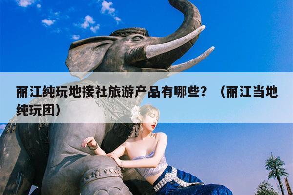 丽江纯玩地接社旅游产品有哪些？（丽江当地纯玩团）