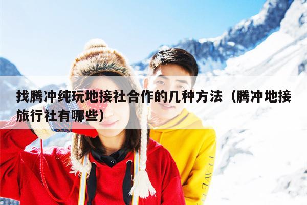找腾冲纯玩地接社合作的几种方法（腾冲地接旅行社有哪些）