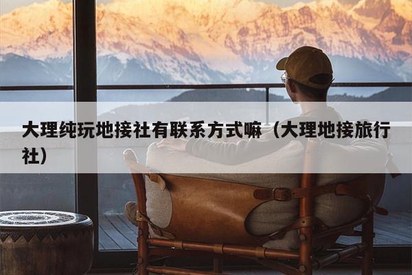 大理纯玩地接社有联系方式嘛（大理地接旅行社）