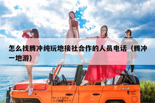 怎么找腾冲纯玩地接社合作的人员电话（腾冲一地游）