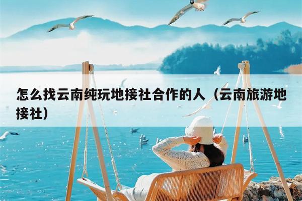 怎么找云南纯玩地接社合作的人（云南旅游地接社）
