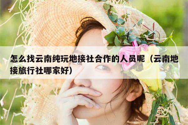 怎么找云南纯玩地接社合作的人员呢（云南地接旅行社哪家好）