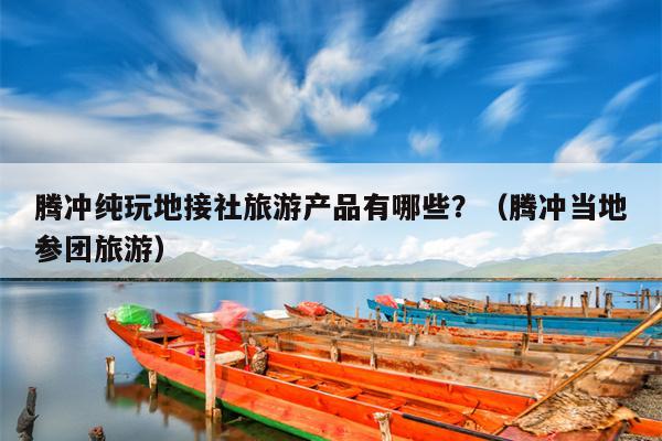 腾冲纯玩地接社旅游产品有哪些？（腾冲当地参团旅游）