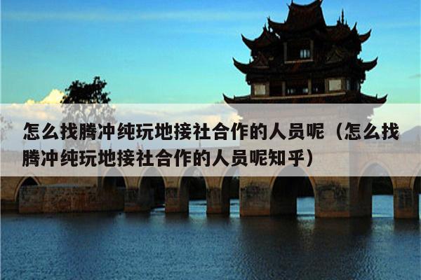 怎么找腾冲纯玩地接社合作的人员呢（怎么找腾冲纯玩地接社合作的人员呢知乎）