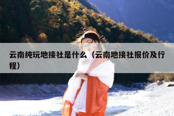 云南纯玩地接社是什么（云南地接社报价及行程）