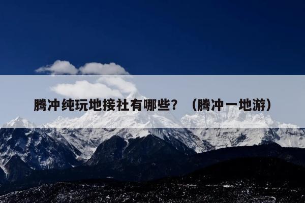 腾冲纯玩地接社有哪些？（腾冲一地游）