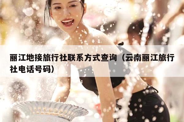丽江地接旅行社联系方式查询（云南丽江旅行社电话号码）