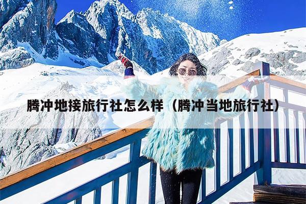 腾冲地接旅行社怎么样（腾冲当地旅行社）