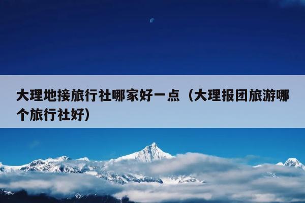 大理地接旅行社哪家好一点（大理报团旅游哪个旅行社好）