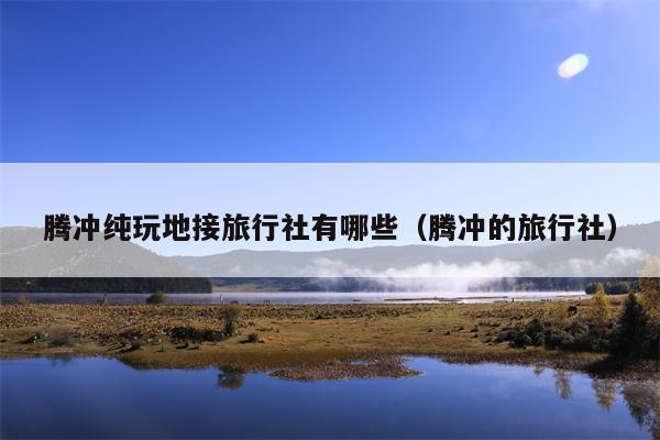 腾冲纯玩地接旅行社有哪些（腾冲的旅行社）