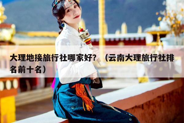大理地接旅行社哪家好？（云南大理旅行社排名前十名）