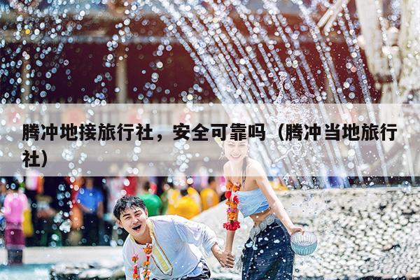 腾冲地接旅行社，安全可靠吗（腾冲当地旅行社）