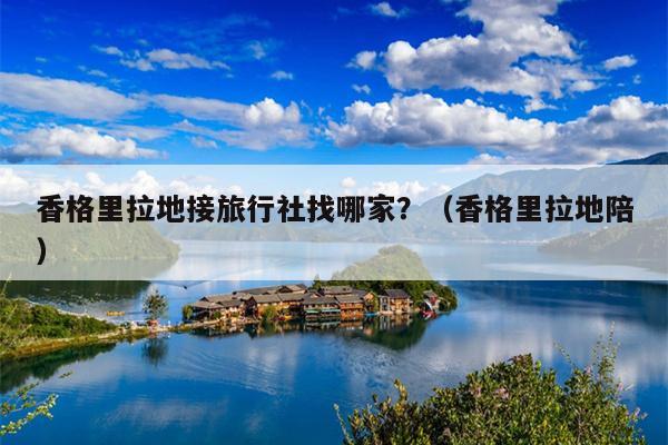 香格里拉地接旅行社找哪家？（香格里拉地陪）