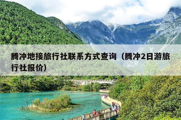 腾冲地接旅行社联系方式查询（腾冲2日游旅行社报价）
