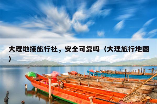 大理地接旅行社，安全可靠吗（大理旅行地图）