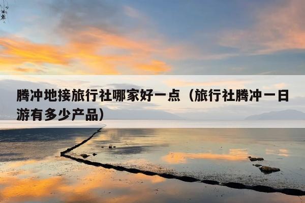 腾冲地接旅行社哪家好一点（旅行社腾冲一日游有多少产品）