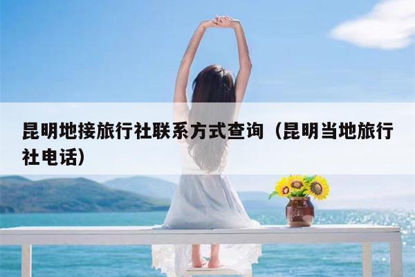 昆明地接旅行社联系方式查询（昆明当地旅行社电话）